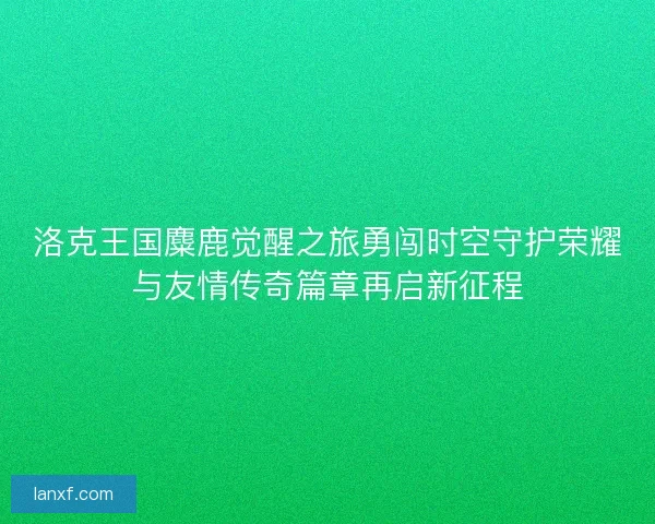洛克王国麋鹿觉醒之旅勇闯时空守护荣耀与友情传奇篇章再启新征程