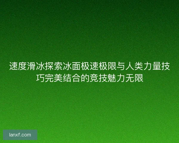 速度滑冰探索冰面极速极限与人类力量技巧完美结合的竞技魅力无限