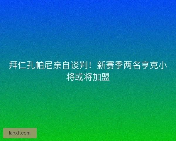 拜仁孔帕尼亲自谈判！新赛季两名亨克小将或将加盟